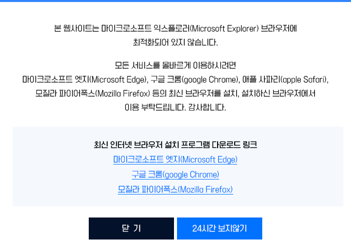 
    본 웹사이트는 마이크로소프트 익스플로러(Microsoft Explorer) 브라우저에 최적화되어 있지 않습니다.
    모든 서비스를 올바르게 이용하시려면
    마이크로소프트 엣지(Microsoft Edge), 구글 크롬(google Chrome), 애플 사파리(apple Safari), 모질라 파이어폭스(Mozilla Firefox) 등의 최신 브라우저를 설치, 설치하신 브라우저에서 이용 부탁드립니다.
    감사합니다.
    최신 인터넷 브라우저 설치 프로그램 다운로드 링크
    마이크로소프트 엣지
    구글 크롬(google Chrome)
    파이어폭스(Firefox)
    
